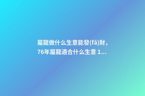 屬龍做什么生意能發(fā)財，76年屬龍適合什么生意 1976年屬龍從事什么行業(yè)好，1976年屬龍的，一生宜做什么工作